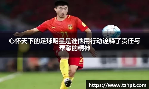 心怀天下的足球明星是谁他用行动诠释了责任与奉献的精神