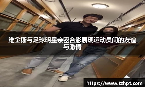 维金斯与足球明星亲密合影展现运动员间的友谊与激情
